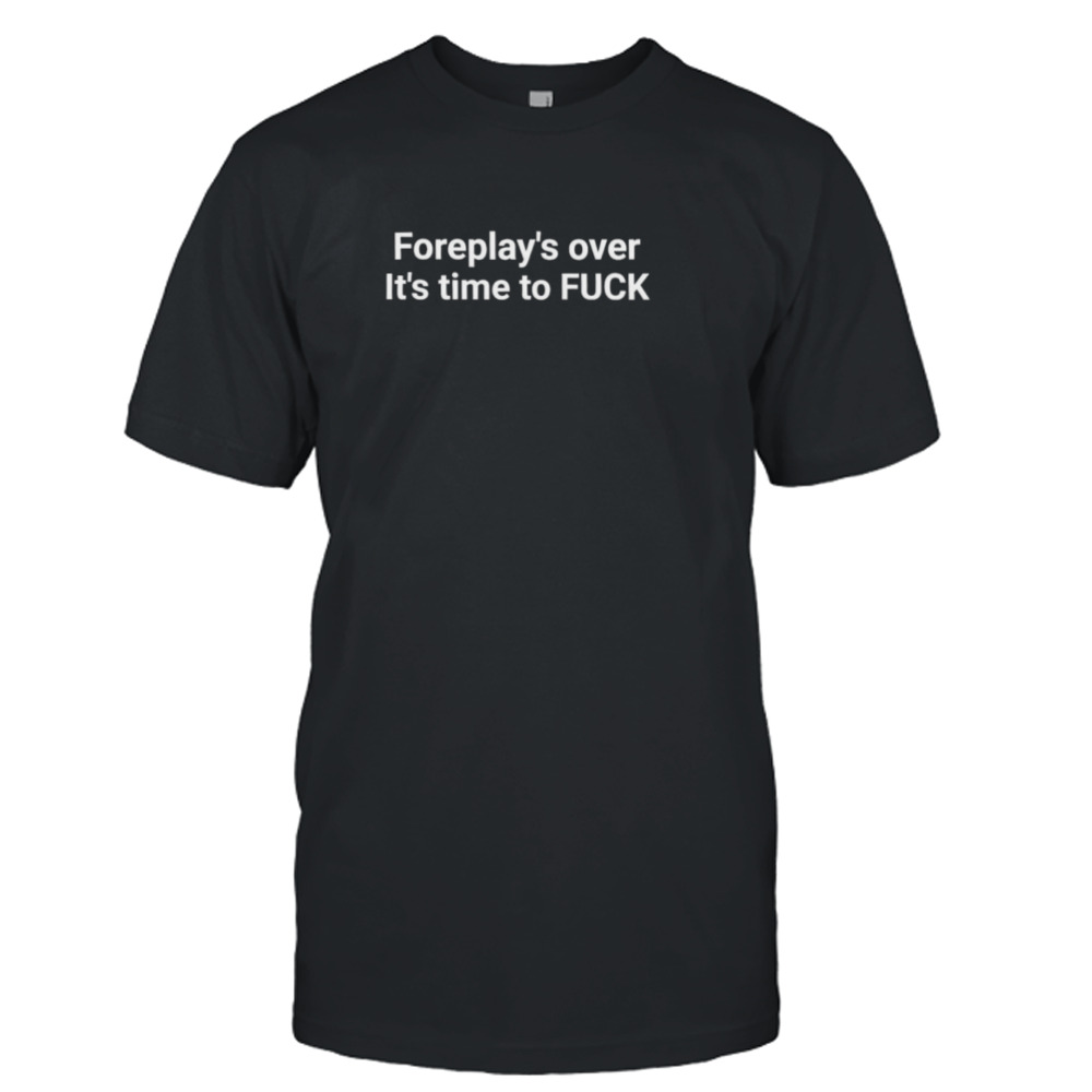 Foreplay over it’s Time to fuck T-shirt