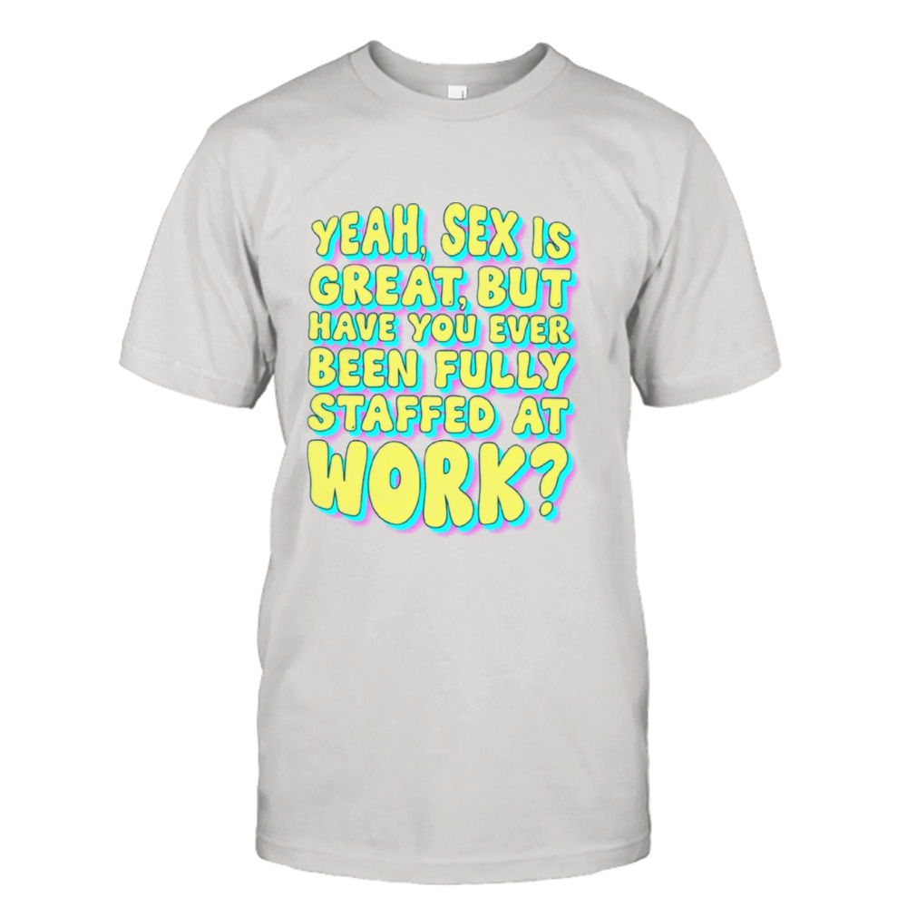 Yeah sex is great but have you ever been fully staffed at work shirt