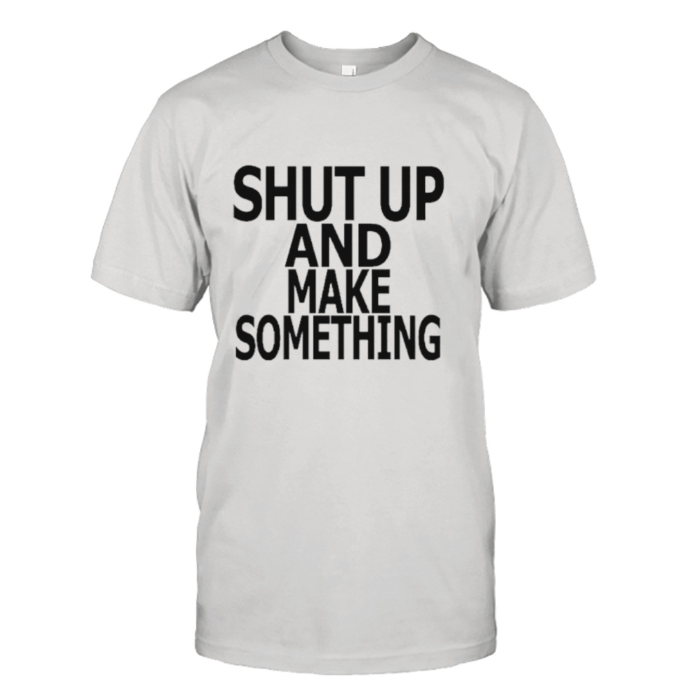 Shut up and make something shirt