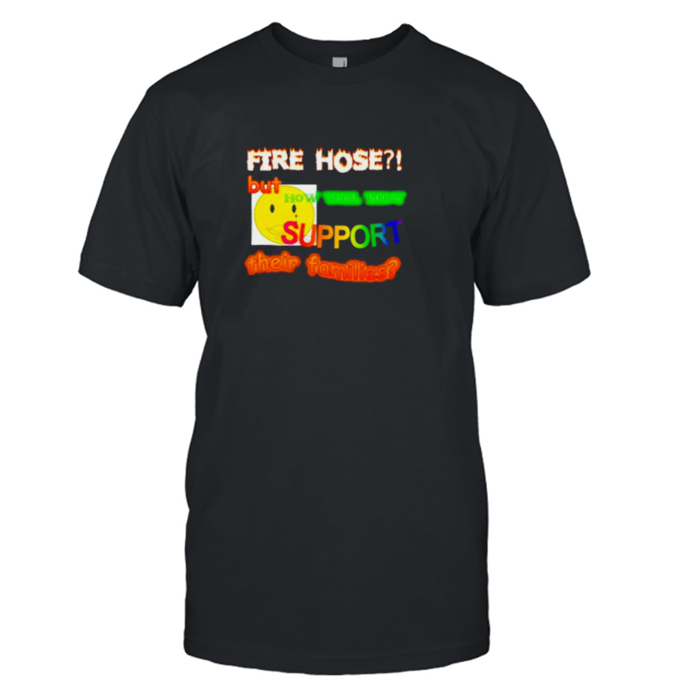 Fire hose but how will they support their families shirt